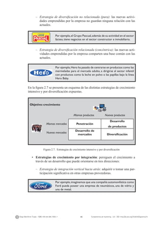–	 Estrategia de diversificación no relacionada (pura): las nuevas actividades emprendidas por la empresa no guardan ninguna relación con las
actuales.
Por ejemplo, el Grupo Pascual, además de su actividad en el sector
lácteo, tiene negocios en el sector constructor e inmobiliario.

–	 Estrategia de diversificación relacionada (concéntrica): las nuevas actividades emprendidas por la empresa comparten una base común con las
actuales.
Por ejemplo, Hero ha pasado de centrarse en productos como las
mermeladas para el mercado adulto, a dirigirse al sector infantil
con productos como la leche en polvo o las papillas bajo la línea
Hero Baby.

En la figura 2.7 se presenta un esquema de las distintas estrategias de crecimiento
intensivo y por diversificación expuestas.

Objetivo: crecimiento
Mismos productos
Mismos mercados

Penetración

Nuevos mercados

Desarrollo de
mercados

Nuevos productos
Desarrollo
de productos
Diversificación

Figura 2.7. Estrategias de crecimiento intensivo y por diversificación

• 	 Estrategias de crecimiento por integración: persiguen el crecimiento a
través de un desarrollo que puede orientarse en tres direcciones:
–	 Estrategia de integración vertical hacia atrás: adquirir o tomar una participación significativa en otras empresas proveedoras.
Por ejemplo, imaginemos que una compañía automovilística como
Ford pueda poseer una empresa de neumáticos, una de vidrio y
una de metal.

Diego Monferrer Tirado - ISBN: 978-84-695-7093-7

45

Fundamentos de marketing - UJI - DOI: http://dx.doi.org/10.6035/Sapientia74

 
