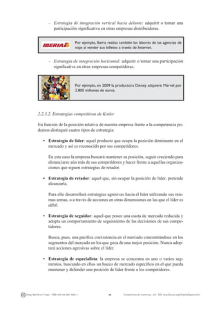 –	 Estrategia de integración vertical hacia delante: adquirir o tomar una
participación significativa en otras empresas distribuidoras.
Por ejemplo, Iberia realiza también las labores de las agencias de
viaje al vender sus billetes a través de Internet.

–	 Estrategia de integración horizontal: adquirir o tomar una participación
significativa en otras empresas competidoras.

Por ejemplo, en 2009 la productora Disney adquiere Marvel por
2.800 millones de euros.

2.2.3.2. Estrategias competitivas de Kotler
En función de la posición relativa de nuestra empresa frente a la competencia podemos distinguir cuatro tipos de estrategia:
•	 Estrategia de líder: aquel producto que ocupa la posición dominante en el
mercado y así es reconocido por sus competidores.
	 En este caso la empresa buscará mantener su posición, seguir creciendo para
distanciarse aún más de sus competidores y hacer frente a aquellas organizaciones que siguen estrategias de retador.
• 	 Estrategia de retador: aquel que, sin ocupar la posición de líder, pretende
alcanzarla.
	 Para ello desarrollará estrategias agresivas hacia el líder utilizando sus mismas armas, o a través de acciones en otras dimensiones en las que el líder es
débil.
• 	 Estrategia de seguidor: aquel que posee una cuota de mercado reducida y
adopta un comportamiento de seguimiento de las decisiones de sus competidores.
	 Busca, pues, una pacífica coexistencia en el mercado concentrándose en los
segmentos del mercado en los que goza de una mejor posición. Nunca adoptará acciones agresivas sobre el líder.
• 	 Estrategia de especialista: la empresa se concentra en uno o varios segmentos, buscando en ellos un hueco de mercado específico en el que pueda
mantener y defender una posición de líder frente a los competidores.

Diego Monferrer Tirado - ISBN: 978-84-695-7093-7

46

Fundamentos de marketing - UJI - DOI: http://dx.doi.org/10.6035/Sapientia74

 