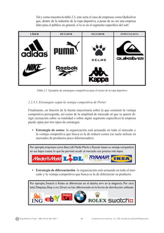 Tal y como muestra la tabla 2.3, este sería el caso de empresas como Quiksilver
que, dentro de la industria de la ropa deportiva, a pesar de no ser una empresa
líder para el público en general, sí lo es en el segmento específico del surf.
LÍDER

RETADOR

SEGUIDOR

ESPECIALISTA

Tabla 2.3. Ejemplos de estrategias competitivas para el sector de la ropa deportiva

2.2.3.3. Estrategias según la ventaja competitiva de Porter
Finalmente, en función de la fuente mayoritaria sobre la que construir la ventaja
competitiva perseguida, así como de la amplitud de mercado al que se quiere dirigir (actuación sobre su totalidad o sobre algún segmento especifico) la empresa
puede optar por tres tipos de estrategia:
• 	 Estrategia de costes: la organización está actuando en todo el mercado y
la ventaja competitiva que busca es la de reducir costes (se suele utilizar en
mercados de productos poco diferenciados).
Por ejemplo, empresas como Ikea, Lidl, Media Markt o Ryanair basan su ventaja competitiva
en sus bajos costes, lo que les permite acudir al mercado con precios más bajos.

• 	 Estrategia de diferenciación: la organización está actuando en todo el mercado y la ventaja competitiva que busca es la de diferenciar su producto.
Por ejemplo, Swatch o Rolex se diferencian en el diseño, bmw en la elegancia. Por otro
lado,Telepizza, Ebay o ing Direct se han diferenciado en la forma de distribución utilizada.

Diego Monferrer Tirado - ISBN: 978-84-695-7093-7

47

Fundamentos de marketing - UJI - DOI: http://dx.doi.org/10.6035/Sapientia74

 