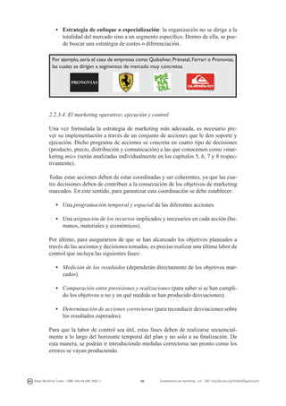•	 Estrategia de enfoque o especialización: la organización no se dirige a la
totalidad del mercado sino a un segmento específico. Dentro de ella, se puede buscar una estrategia de costes o diferenciación.
Por ejemplo, sería el caso de empresas como Quiksilver, Prénatal, Ferrari o Pronovias,
las cuales se dirigen a segmentos de mercado muy concretos.

2.2.3.4. El marketing operativo: ejecución y control
Una vez formulada la estrategia de marketing más adecuada, es necesario prever su implementación a través de un conjunto de acciones que le den soporte y
ejecución. Dicho programa de acciones se concreta en cuatro tipo de decisiones
(producto, precio, distribución y comunicación) a las que conocemos como «marketing mix» (serán analizadas individualmente en los capítulos 5, 6, 7 y 8 respectivamente).
Todas estas acciones deben de estar coordinadas y ser coherentes, ya que las cuatro decisiones deben de contribuir a la consecución de los objetivos de marketing
marcados. En este sentido, para garantizar esta coordinación se debe establecer:
• 	 Una programación temporal y espacial de las diferentes acciones.
• 	 Una asignación de los recursos implicados y necesarios en cada acción (humanos, materiales y económicos).
Por último, para asegurarnos de que se han alcanzado los objetivos planeados a
través de las acciones y decisiones tomadas, es preciso realizar una última labor de
control que incluya las siguientes fases:
• 	 Medición de los resultados (dependerán directamente de los objetivos marcados).
• 	 Comparación entre previsiones y realizaciones (para saber si se han cumplido los objetivos o no y en qué medida se han producido desviaciones).
• 	 Determinación de acciones correctoras (para reconducir desviaciones sobre
los resultados esperados).
Para que la labor de control sea útil, estas fases deben de realizarse secuencialmente a lo largo del horizonte temporal del plan y no solo a su finalización. De
esta manera, se podrán ir introduciendo medidas correctoras tan pronto como los
errores se vayan produciendo.

Diego Monferrer Tirado - ISBN: 978-84-695-7093-7

48

Fundamentos de marketing - UJI - DOI: http://dx.doi.org/10.6035/Sapientia74

 