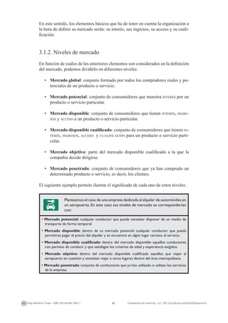 En este sentido, los elementos básicos que ha de tener en cuenta la organización a
la hora de definir su mercado serán: su interés, sus ingresos, su acceso y su cualificación.

3.1.2. Niveles de mercado
En función de cuáles de los anteriores elementos son considerados en la definición
del mercado, podemos dividirlo en diferentes niveles:
•	 Mercado global: conjunto formado por todos los compradores reales y potenciales de un producto o servicio.
•	 Mercado potencial: conjunto de consumidores que muestra interés por un
producto o servicio particular.
•	 Mercado disponible: conjunto de consumidores que tienen interés, ingresos y acceso a un producto o servicio particular.
•	 Mercado disponible cualificado: conjunto de consumidores que tienen interés, ingresos, acceso y cualificación para un producto o servicio particular.
•	 Mercado objetivo: parte del mercado disponible cualificado a la que la
compañía decide dirigirse.
•	 Mercado penetrado: conjunto de consumidores que ya han comprado un
determinado producto o servicio, es decir, los clientes.
El siguiente ejemplo permite ilustrar el significado de cada uno de estos niveles:
Planteamos el caso de una empresa dedicada al alquiler de automóviles en
un aeropuerto. En este caso sus niveles de mercado se corresponderían
con:
• Mercado potencial: cualquier conductor que pueda necesitar disponer de un medio de
transporte de forma temporal.
• Mercado disponible: dentro de su mercado potencial cualquier conductor que pueda
permitirse pagar el precio del alquiler y se encuentre en algún lugar cercano al servicio.
• Mercado disponible cualificado: dentro del mercado disponible aquellos conductores
con permiso de conducir y que satisfagan los criterios de edad y experiencia exigidos.
• Mercado objetivo: dentro del mercado disponible cualificado aquellos que viajan al
aeropuerto en cuestión y necesitan viajar a otros lugares dentro del área metropolitana.
• Mercado penetrado: conjunto de conductores que ya han utilizado o utilizan los servicios
de la empresa.

Diego Monferrer Tirado - ISBN: 978-84-695-7093-7

52

Fundamentos de marketing - UJI - DOI: http://dx.doi.org/10.6035/Sapientia74

 