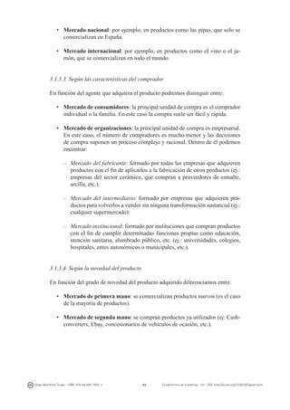 •	 Mercado nacional: por ejemplo, en productos como las pipas, que solo se
comercializan en España.
•	 Mercado internacional: por ejemplo, en productos como el vino o el jamón, que se comercializan en todo el mundo.
3.1.3.3. Según las características del comprador
En función del agente que adquiera el producto podremos distinguir entre:
•	 Mercado de consumidores: la principal unidad de compra es el comprador
individual o la familia. En este caso la compra suele ser fácil y rápida.
•	 Mercado de organizaciones: la principal unidad de compra es empresarial.
En este caso, el número de compradores es mucho menor y las decisiones
de compra suponen un proceso complejo y racional. Dentro de él podemos
encontrar:
–	 Mercado del fabricante: formado por todas las empresas que adquieren
productos con el fin de aplicarlos a la fabricación de otros productos (ej.:
empresas del sector cerámico, que compran a proveedores de esmalte,
arcilla, etc.).
–	 Mercado del intermediario: formado por empresas que adquieren productos para volverlos a vender sin ninguna transformación sustancial (ej.:
cualquier supermercado).
–	 Mercado institucional: formado por instituciones que compran productos
con el fin de cumplir determinadas funciones propias como educación,
atención sanitaria, alumbrado público, etc. (ej.: universidades, colegios,
hospitales, entes autonómicos o municipales, etc.).
3.1.3.4. Según la novedad del producto
En función del grado de novedad del producto adquirido diferenciamos entre:
•	 Mercado de primera mano: se comercializan productos nuevos (es el caso
de la mayoría de productos).
•	 Mercado de segunda mano: se compran productos ya utilizados (ej: Cashconverters, Ebay, concesionarios de vehículos de ocasión, etc.).

Diego Monferrer Tirado - ISBN: 978-84-695-7093-7

54

Fundamentos de marketing - UJI - DOI: http://dx.doi.org/10.6035/Sapientia74

 
