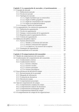 Capítulo 3: La segmentación de mercados y el posicionamiento . . . .
3.1. Concepto de mercado . . . . . . . . . . . . . . . . . . . . . . . . . . . . . . . . . . . . .
3.1.1. Definición de mercado . . . . . . . . . . . . . . . . . . . . . . . . . . . . . . . . .
3.1.2. Niveles de mercado . . . . . . . . . . . . . . . . . . . . . . . . . . . . . . . . . . .
3.1.3. Tipologías de mercado . . . . . . . . . . . . . . . . . . . . . . . . . . . . . . . . .
3.1.3.1. Según el producto que se comercializa . . . . . . . . . . . . . . .
3.1.3.2. Según el ámbito geográfico . . . . . . . . . . . . . . . . . . . . . .
3.1.3.3. Según las características del comprador . . . . . . . . . . . . .
3.1.3.4. Según la novedad del producto . . . . . . . . . . . . . . . . . . . . .
3.1.4. Concepto y análisis de la demanda . . . . . . . . . . . . . . . . . . . . . . . . .
3.2. La segmentación y los criterios de segmentación . . . . . . . . . . . . . . . . . .
3.2.1. Definición de segmentación . . . . . . . . . . . . . . . . . . . . . . . . . . . .
3.2.2. Niveles de segmentación . . . . . . . . . . . . . . . . . . . . . . . . . . . . . .
3.2.3. Ventajas e inconvenientes de la segmentación . . . . . . . . . . . . . .
3.2.4. Requisitos para la segmentación efectiva . . . . . . . . . . . . . . . . . .
3.2.5. Criterios de segmentación . . . . . . . . . . . . . . . . . . . . . . . . . . . . . .
3.3. Definición del público objetivo . . . . . . . . . . . . . . . . . . . . . . . . . . . . . .
3.3.1. Factores determinantes . . . . . . . . . . . . . . . . . . . . . . . . . . . . . . . .
3.3.1.1. Tamaño y crecimiento del mercado . . . . . . . . . . . . . . . .
3.3.1.2. Atractivo estructural del segmento . . . . . . . . . . . . . . . . .
3.3.1.3. Los objetivos y los recursos de la empresa . . . . . . . . . . .
3.3.2. Estrategias de segmentación . . . . . . . . . . . . . . . . . . . . . . . . . . . .
3.4. El posicionamiento en el mercado . . . . . . . . . . . . . . . . . . . . . . . . . . . .

49
51
51
52
53
53
53
54
54
55
57
57
57
58
59
59
61
61
62
62
63
63
65

Capítulo 4: El comportamiento del consumidor . . . . . . . . . . . . . . . . . . .
4.1. Modelo de comportamiento del consumidor . . . . . . . . . . . . . . . . . . . . .
4.2. Condicionantes del comportamiento del consumidor . . . . . . . . . . . . . .
4.2.1. Condicionantes externos . . . . . . . . . . . . . . . . . . . . . . . . . . . . . . .
4.2.2. Condicionantes internos . . . . . . . . . . . . . . . . . . . . . . . . . . . . . . .
4.2.2.1. Factores culturales . . . . . . . . . . . . . . . . . . . . . . . . . . . . .
4.2.2.2. Factores sociales . . . . . . . . . . . . . . . . . . . . . . . . . . . . . .
4.2.2.3. Factores personales . . . . . . . . . . . . . . . . . . . . . . . . . . . .
4.2.2.4. Factores psicológicos . . . . . . . . . . . . . . . . . . . . . . . . . . .
4.3. Fases del proceso de decisión de compra . . . . . . . . . . . . . . . . . . . . . . . . .
4.3.1. Reconocimiento de la necesidad . . . . . . . . . . . . . . . . . . . . . . . . .
4.3.2. Búsqueda de información . . . . . . . . . . . . . . . . . . . . . . . . . . . . . .
4.3.3. Evaluación de alternativas . . . . . . . . . . . . . . . . . . . . . . . . . . . . . .
4.3.4. Decisión de compra . . . . . . . . . . . . . . . . . . . . . . . . . . . . . . . . . . .
4.3.5. Comportamiento poscompra . . . . . . . . . . . . . . . . . . . . . . . . . . .
4.4. Tipos de comportamiento de compra . . . . . . . . . . . . . . . . . . . . . . . . . .
4.4.1. Comportamiento complejo de compra . . . . . . . . . . . . . . . . . . . . . . .
4.4.2. Comportamiento reductor de disonancia . . . . . . . . . . . . . . . . . . . .
4.4.3. Comportamiento de búsqueda variada . . . . . . . . . . . . . . . . . . . . . .
4.4.4. Comportamiento habitual de compra . . . . . . . . . . . . . . . . . . . . . . . .
4.5. El comportamiento de compra de las organizaciones . . . . . . . . . . . . . .

69
71
74
74
75
75
76
78
81
83
83
84
86
87
88
89
90
90
90
91
91

Diego Monferrer Tirado - ISBN: 978-84-695-7093-7

4

Fundamentos de marketing - UJI - DOI: http://dx.doi.org/10.6035/Sapientia74

 
