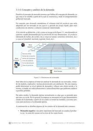 3.1.4. Concepto y análisis de la demanda
Paralelo al concepto de mercado tenemos que hablar del concepto de demanda, ya
que esta es la variable a partir de la cual se exterioriza y mide el comportamiento
global del mercado.
En concreto, por demanda entendemos el volumen total de producto que sería
adquirido por un mercado en un espacio y periodo de tiempo fijado, para unas
condiciones de entorno y esfuerzo comercial determinado.
A la vista de su definición, y tal y como se recoge en la figura 3.1, una demanda en
concreto vendrá determinada por la concreción de tres dimensiones: de producto
(demanda de leches, de coches, etc.), temporal (anual, semestral, trimestral, etc.)
y espacial (mundial, nacional, regional, local, etc.).

Figura 3.1. Dimensiones de la demanda

Será labor de la empresa el tratar de analizar la demanda de sus mercados, tratando de medirla, explicarla e incluso pronosticarla con antelación. De esta manera,
podrá determinar su nivel óptimo de demanda y ofrecer una oferta acorde a la
misma, evitando así sobrevaloraciones o infravaloraciones que pudieran conducir
a posibles pérdidas.
De todos modos, la demanda óptima normalmente es algo que se pretende pero
que rara vez se da. Por lo general, la empresa se encuentra en lo que denominamos
estados de la demanda, a partir de los cuales se toman las medidas y acciones precisas para acercarse a la demanda óptima.
A continuación se detallan algunos de los estados de la demanda más comunes:
•	 Demanda negativa: una parte importante del mercado no acepta el producto (ej.: la carne de vacuno en la crisis de las vacas locas).

Diego Monferrer Tirado - ISBN: 978-84-695-7093-7

55

Fundamentos de marketing - UJI - DOI: http://dx.doi.org/10.6035/Sapientia74

 