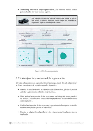 •	 Marketing individual (hipersegmentación): la empresa plantea ofertas
personalizadas por individuos o lugares.
Por ejemplo, el caso de marcas como Rolls Royce o Ferrari
que llegan a fabricar vehículos únicos según las preferencias
expresadas específicamente por el cliente.

Figura 3.2. Niveles de segmentación

3.2.3. Ventajas e inconvenientes de la segmentación
Llevar a cabo procesos de segmentación en la empresa puede llevarla a beneficiarse de un gran número de ventajas como las siguientes:
•	 Permite el descubrimiento de oportunidades comerciales, ya que se pueden
detectar segmentos no cubiertos en el mercado.
•	 Hace posible la asignación de los recursos de marketing con un mayor nivel
de eficacia (adecuación de las acciones emprendidas a las características de
cada segmento).
•	 Facilita la adaptación de los recursos y capacidades de la empresa al tamaño
del mercado (mejor fijación de objetivos).
•	 Permite la adaptación del producto a las exigencias de los clientes (mayor
fidelidad).

Diego Monferrer Tirado - ISBN: 978-84-695-7093-7

58

Fundamentos de marketing - UJI - DOI: http://dx.doi.org/10.6035/Sapientia74

 