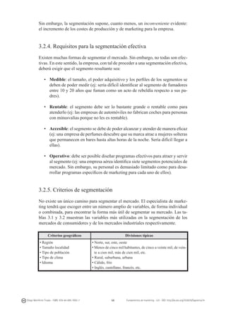 Sin embargo, la segmentación supone, cuanto menos, un inconveniente evidente:
el incremento de los costes de producción y de marketing para la empresa.

3.2.4. Requisitos para la segmentación efectiva
Existen muchas formas de segmentar el mercado. Sin embargo, no todas son efectivas. En este sentido, la empresa, con tal de proceder a una segmentación efectiva,
deberá exigir que el segmento resultante sea:
•	 Medible: el tamaño, el poder adquisitivo y los perfiles de los segmentos se
deben de poder medir (ej: sería difícil identificar al segmento de fumadores
entre 10 y 20 años que fuman como un acto de rebeldía respecto a sus padres).
•	 Rentable: el segmento debe ser lo bastante grande o rentable como para
atenderlo (ej: las empresas de automóviles no fabrican coches para personas
con minusvalías porque no les es rentable).
•	 Accesible: el segmento se debe de poder alcanzar y atender de manera eficaz
(ej: una empresa de perfumes descubre que su marca atrae a mujeres solteras
que permanecen en bares hasta altas horas de la noche. Sería difícil llegar a
ellas).
•	 Operativo: debe ser posible diseñar programas efectivos para atraer y servir
al segmento (ej: una empresa aérea identifica siete segmentos potenciales de
mercado. Sin embargo, su personal es demasiado limitado como para desarrollar programas específicos de marketing para cada uno de ellos).

3.2.5. Criterios de segmentación
No existe un único camino para segmentar el mercado. El especialista de marketing tendrá que escoger entre un número amplio de variables, de forma individual
o combinada, para encontrar la forma más útil de segmentar su mercado. Las tablas 3.1 y 3.2 muestran las variables más utilizadas en la segmentación de los
mercados de consumidores y de los mercados industriales respectivamente.
Criterios geográficos
• Región
• Tamaño localidad
• Tipo de población
• Tipo de clima
• Idioma

Diego Monferrer Tirado - ISBN: 978-84-695-7093-7

Divisiones típicas
• Norte, sur, este, oeste
• Menos de cinco mil habitantes, de cinco a veinte mil, de veinte a cien mil, más de cien mil, etc.
• Rural, suburbana, urbana
• Cálido, frío
• Inglés, castellano, francés, etc.

59

Fundamentos de marketing - UJI - DOI: http://dx.doi.org/10.6035/Sapientia74

 