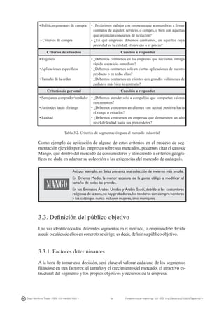 • Políticas generales de compra

 • Criterios de compra

• ¿Preferimos trabajar con empresas que acostumbran a firmar
contratos de alquiler, servicio, o compra, o bien con aquellas
que organizan concursos de licitación?
• ¿En qué empresas debemos centrarnos, en aquellas cuya
prioridad es la calidad, el servicio o el precio?

Criterios de situación
• Urgencia
• Aplicaciones específicas
• Tamaño de la orden

Cuestión a responder
• ¿Debemos centrarnos en las empresas que necesitan entrega
rápida o servicio inmediato?
• ¿Debemos centrarnos solo en ciertas aplicaciones de nuestro
producto o en todas ellas?
• ¿Debemos centrarnos en clientes con grandes volúmenes de
pedido o más bien lo contrario?

Criterios de personal

Cuestión a responder

• Semejanza comprador/vendedor • ¿Debemos atender solo a compañías que compartan valores
con nosotros?
• Actitudes hacia el riesgo
• ¿Debemos centrarnos en clientes con actitud positiva hacia
el riesgo o evitarlos?
• Lealtad
• ¿Debemos centrarnos en empresas que demuestren un alto
nivel de lealtad hacia sus proveedores?
Tabla 3.2. Criterios de segmentación para el mercado industrial

Como ejemplo de aplicación de alguno de estos criterios en el proceso de segmentación ejercido por las empresas sobre sus mercados, podemos citar el caso de
Mango, que dentro del mercado de consumidores y atendiendo a criterios geográficos no duda en adaptar su colección a las exigencias del mercado de cada país.
	
  

Así, por ejemplo, en Suiza presenta una colección de invierno más amplia.
En Oriente Medio, la menor estatura de la gente obligó a modificar el
tamaño de todas las prendas.
En los Emiratos Árabes Unidos y Arabia Saudí, debido a las costumbres
religiosas de la zona, no hay probadores, los tenderos son siempre hombres
y los catálogos nunca incluyen mujeres, sino maniquíes.

3.3. Definición del público objetivo
Una vez identificados los  diferentes segmentos en el mercado, la empresa debe decidir
a cuál o cuáles de ellos en concreto se dirige, es decir, definir su público objetivo.

3.3.1. Factores determinantes
A la hora de tomar esta decisión, será clave el valorar cada uno de los segmentos
fijándose en tres factores: el tamaño y el crecimiento del mercado, el atractivo estructural del segmento y los propios objetivos y recursos de la empresa.

Diego Monferrer Tirado - ISBN: 978-84-695-7093-7

61

Fundamentos de marketing - UJI - DOI: http://dx.doi.org/10.6035/Sapientia74

 