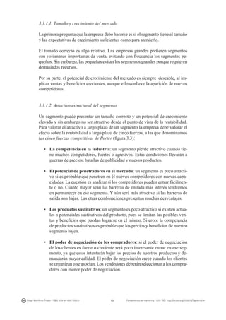 3.3.1.1. Tamaño y crecimiento del mercado
La primera pregunta que la empresa debe hacerse es si el segmento tiene el tamaño
y las expectativas de crecimiento suficientes como para atenderlo.
El tamaño correcto es algo relativo. Las empresas grandes prefieren segmentos
con volúmenes importantes de venta, evitando con frecuencia los segmentes pequeños. Sin embargo, las pequeñas evitan los segmentos grandes porque requieren
demasiados recursos.
Por su parte, el potencial de crecimiento del mercado es siempre deseable, al implicar ventas y beneficios crecientes, aunque ello conlleve la aparición de nuevos
competidores.
3.3.1.2. Atractivo estructural del segmento
Un segmento puede presentar un tamaño correcto y un potencial de crecimiento
elevado y sin embargo no ser atractivo desde el punto de vista de la rentabilidad.
Para valorar el atractivo a largo plazo de un segmento la empresa debe valorar el
efecto sobre la rentabilidad a largo plazo de cinco fuerzas, a las que denominamos
las cinco fuerzas competitivas de Porter (figura 3.3):
•	 La competencia en la industria: un segmento pierde atractivo cuando tiene muchos competidores, fuertes o agresivos. Estas condiciones llevarán a
guerras de precios, batallas de publicidad y nuevos productos.
•	 El potencial de penetradores en el mercado: un segmento es poco atractivo si es probable que penetren en él nuevos competidores con nuevas capacidades. La cuestión es analizar si los competidores pueden entrar fácilmente o no. Cuanto mayor sean las barreras de entrada más interés tendremos
en permanecer en ese segmento. Y aún será más atractivo si las barreras de
salida son bajas. Las otras combinaciones presentan muchas desventajas.
•	 Los productos sustitutivos: un segmento es poco atractivo si existen actuales o potenciales sustitutivos del producto, pues se limitan las posibles ventas y beneficios que puedan lograrse en el mismo. Si crece la competencia
de productos sustitutivos es probable que los precios y beneficios de nuestro
segmento bajen.
•	 El poder de negociación de los compradores: si el poder de negociación
de los clientes es fuerte o creciente será poco interesante entrar en ese segmento, ya que estos intentarán bajar los precios de nuestros productos y demandarán mayor calidad. El poder de negociación crece cuando los clientes
se organizan o se asocian. Los vendedores deberán seleccionar a los compradores con menor poder de negociación.

Diego Monferrer Tirado - ISBN: 978-84-695-7093-7

62

Fundamentos de marketing - UJI - DOI: http://dx.doi.org/10.6035/Sapientia74

 