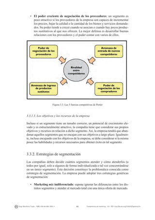 •	 El poder creciente de negociación de los proveedores: un segmento es
poco atractivo si los proveedores de la empresa son capaces de incrementar
los precios, bajar la calidad o la cantidad de los bienes y servicios demandados. Su poder tiende a crecer cuando se asocian o cuando hay pocos productos sustitutivos al que nos ofrecen. La mejor defensa es desarrollar buenas
relaciones con los proveedores y el poder contar con varios de ellos.

Figura 3.3. Las 5 fuerzas competitivas de Porter

3.3.1.3. Los objetivos y los recursos de la empresa
Incluso si un segmento tiene un tamaño correcto, un potencial de crecimiento elevado y es estructuralmente atractivo, la compañía tiene que considerar sus propios
objetivos y recursos en relación a dicho segmento. Así, la empresa tendrá que abandonar aquellos segmentos que no encajan con sus objetivos a largo plazo. Igualmente, incluso encajando con los objetivos de la empresa, se debe considerar si la misma
posee las habilidades y recursos necesarios para obtener éxito en tal segmento.

3.3.2. Estrategias de segmentación
Las compañías deben decidir cuántos segmentos atender y cómo atenderlos (a
todos por igual, solo a algunos de forma individualizada o tal vez concentrándose
en un único segmento). Esta decisión constituye la problemática conocida como
estrategia de segmentación. La empresa puede adoptar tres estrategias genéricas
de segmentación:
•	 Marketing mix indiferenciado: supone ignorar las diferencias entre los distintos segmentos y atender al mercado total con una única oferta de mercado.

Diego Monferrer Tirado - ISBN: 978-84-695-7093-7

63

Fundamentos de marketing - UJI - DOI: http://dx.doi.org/10.6035/Sapientia74

 