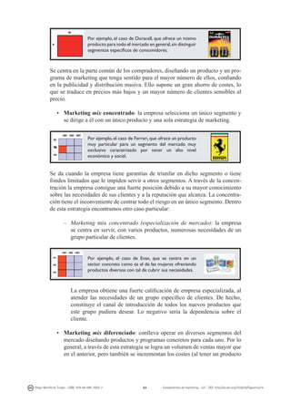Por ejemplo, el caso de Duracell, que ofrece un mismo
producto para todo el mercado en general, sin distinguir
segmentos específicos de consumidores.

Se centra en la parte común de los compradores, diseñando un producto y un programa de marketing que tenga sentido para el mayor número de ellos, confiando
en la publicidad y distribución masiva. Ello supone un gran ahorro de costes, lo
que se traduce en precios más bajos y un mayor número de clientes sensibles al
precio.
•	 Marketing mix concentrado: la empresa selecciona un único segmento y
se dirige a él con un único producto y una sola estrategia de marketing.
Por ejemplo, el caso de Ferrari, que ofrece un producto
muy particular para un segmento del mercado muy
exclusivo caracterizado por tener un alto nivel
económico y social.

Se da cuando la empresa tiene garantías de triunfar en dicho segmento o tiene
fondos limitados que le impiden servir a otros segmentos. A través de la concentración la empresa consigue una fuerte posición debido a su mayor conocimiento
sobre las necesidades de sus clientes y a la reputación que alcanza. La concentración tiene el inconveniente de centrar todo el riesgo en un único segmento. Dentro
de esta estrategia encontramos otro caso particular:
–	Marketing mix concentrado (especialización de mercado): la empresa
se centra en servir, con varios productos, numerosas necesidades de un
grupo particular de clientes.

Por ejemplo, el caso de Evax, que se centra en un
sector concreto como es el de las mujeres ofreciendo
productos diversos con tal de cubrir sus necesidades.

	 La empresa obtiene una fuerte calificación de empresa especializada, al
atender las necesidades de un grupo específico de clientes. De hecho,
constituye el canal de introducción de todos los nuevos productos que
este grupo pudiera desear. Lo negativo sería la dependencia sobre el
cliente.
•	 Marketing mix diferenciado: conlleva operar en diversos segmentos del
mercado diseñando productos y programas concretos para cada uno. Por lo
general, a través de esta estrategia se logra un volumen de ventas mayor que
en el anterior, pero también se incrementan los costes (al tener un producto

Diego Monferrer Tirado - ISBN: 978-84-695-7093-7

64

Fundamentos de marketing - UJI - DOI: http://dx.doi.org/10.6035/Sapientia74

 