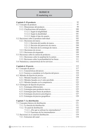 BLOQUE III
El marketing mix
Capítulo 5: El producto . . . . . . . . . . . . . . . . . . . . . . . . . . . . . . . . . . . . . .
5.1. Concepto de producto . . . . . . . . . . . . . . . . . . . . . . . . . . . . . . . . . . . . .
5.1.1. Dimensiones del producto . . . . . . . . . . . . . . . . . . . . . . . . . . . . .
5.1.2. Clasificaciones del producto . . . . . . . . . . . . . . . . . . . . . . . . . . . .
5.1.2.1. Según la tangibilidad . . . . . . . . . . . . . . . . . . . . . . . . . . .
5.1.2.2. Según la durabilidad . . . . . . . . . . . . . . . . . . . . . . . . . . .
5.1.2.3. Según el tipo de usuario . . . . . . . . . . . . . . . . . . . . . . . .
5.2. Decisiones sobre el producto individual . . . . . . . . . . . . . . . . . . . . . . . .
5.2.1. Decisiones de marca . . . . . . . . . . . . . . . . . . . . . . . . . . . . . . . . . .
5.2.1.1. Decisión del nombre de marca . . . . . . . . . . . . . . . . . . . . .
5.2.1.2. Decisión del patrocinio de marca . . . . . . . . . . . . . . . . .
5.2.1.3. Decisión de la estrategia de marca . . . . . . . . . . . . . . . .
5.2.2. Decisiones de envase . . . . . . . . . . . . . . . . . . . . . . . . . . . . . . . . .
5.2.3. Decisiones de etiquetado . . . . . . . . . . . . . . . . . . . . . . . . . . . . . . . .
5.3. Decisiones sobre la cartera de productos . . . . . . . . . . . . . . . . . . . . . . . .
5.3.1. Decisiones sobre la amplitud de la cartera . . . . . . . . . . . . . . . . .
5.3.2. Decisiones sobre la profundidad de las líneas . . . . . . . . . . . . . . .
5.4. Naturaleza y características de los servicios . . . . . . . . . . . . . . . . . . . . . .

95
97
99
100
100
101
101
103
103
104
104
106
108
109
110
110
111
112

Capítulo 6: El precio . . . . . . . . . . . . . . . . . . . . . . . . . . . . . . . . . . . . . . . .
6.1. Concepto de precio . . . . . . . . . . . . . . . . . . . . . . . . . . . . . . . . . . . . . . .
6.1.1. Características del precio . . . . . . . . . . . . . . . . . . . . . . . . . . . . . .
6.1.2. Factores a considerar en la fijación del precio . . . . . . . . . . . . . .
6.2. Métodos de fijación de precios . . . . . . . . . . . . . . . . . . . . . . . . . . . . . .
6.2.1. Métodos basados en el coste . . . . . . . . . . . . . . . . . . . . . . . . . . .
6.2.2. Métodos basados en el valor percibido . . . . . . . . . . . . . . . . . . .
6.2.3. Métodos basados en la competencia . . . . . . . . . . . . . . . . . . . . .
6.3. Estrategias de fijación de precios	. . . . . . . . . . . . . . . . . . . . . . . . . . . . .
6.3.1. Estrategias diferenciales . . . . . . . . . . . . . . . . . . . . . . . . . . . . . .
6.3.2. Estrategias para productos nuevos . . . . . . . . . . . . . . . . . . . . . . . .
6.3.3. Estrategias para líneas de producto . . . . . . . . . . . . . . . . . . . . . . . .
6.3.4. Estrategias de precios psicológicos . . . . . . . . . . . . . . . . . . . . . .
6.3.5. Estrategias de precios geográficos	 . . . . . . . . . . . . . . . . . . . . . . .

115
117
118
118
119
120
121
122
123
123
125
126
127
128

Capítulo 7: La distribución . . . . . . . . . . . . . . . . . . . . . . . . . . . . . . . . . . .
7.1. Conceptos básicos de distribución . . . . . . . . . . . . . . . . . . . . . . . . . . .
7.1.1. La función de distribución . . . . . . . . . . . . . . . . . . . . . . . . . . . . .
7.1.2. El canal de distribución . . . . . . . . . . . . . . . . . . . . . . . . . . . . . . .
7.1.2.1. ¿Por qué se utilizan los intermediarios? . . . . . . . . . . . .
7.1.2.2. Funciones de los intermediarios . . . . . . . . . . . . . . . . . .
7.2. Decisiones en el canal de distribución . . . . . . . . . . . . . . . . . . . . . . . .
7.2.1. Estructura del canal . . . . . . . . . . . . . . . . . . . . . . . . . . . . . . . . . .

129
131
131
132
132
133
134
134

Diego Monferrer Tirado - ISBN: 978-84-695-7093-7

5

Fundamentos de marketing - UJI - DOI: http://dx.doi.org/10.6035/Sapientia74

 