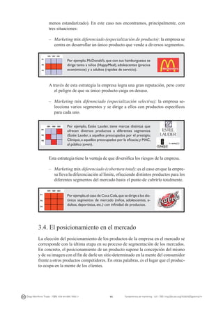 menos estandarizado). En este caso nos encontramos, principalmente, con
tres situaciones:
–	 Marketing mix diferenciado (especialización de producto): la empresa se
centra en desarrollar un único producto que vende a diversos segmentos.
Por ejemplo, McDonald’s, que con sus hamburguesas se
dirige tanto a niños (HappyMeal), adolescentes (precios
económicos) y a adultos (rapidez de servicio).

	
A través de esta estrategia la empresa logra una gran reputación, pero corre
el peligro de que su único producto caiga en desuso.
–	 Marketing mix diferenciado (especialización selectiva): la empresa selecciona varios segmentos y se dirige a ellos con productos específicos
para cada uno.
Por ejemplo, Estée Lauder, tiene marcas distintas que
ofrecen diversos productos a diferentes segmentos
(Estée Lauder, a aquellos preocupados por el prestigio;
Clinique, a aquellos preocupados por la eficacia; y MAC,
al público joven).

	
Esta estrategia tiene la ventaja de que diversifica los riesgos de la empresa.
–	 Marketing mix diferenciado (cobertura total): es el caso en que la empresa lleva la diferenciación al límite, ofreciendo distintos productos para los
diferentes segmentos del mercado hasta el punto de cubrirlo totalmente.
Por ejemplo, el caso de Coca Cola, que se dirige a los distintos segmentos de mercado (niños, adolescentes, adultos, deportistas, etc.) con infinidad de productos.

3.4. El posicionamiento en el mercado
La elección del posicionamiento de los productos de la empresa en el mercado se
corresponde con la última etapa en su proceso de segmentación de los mercados.
En concreto, el posicionamiento de un producto supone la concepción del mismo
y de su imagen con el fin de darle un sitio determinado en la mente del consumidor
frente a otros productos competidores. En otras palabras, es el lugar que el producto ocupa en la mente de los clientes.

Diego Monferrer Tirado - ISBN: 978-84-695-7093-7

65

Fundamentos de marketing - UJI - DOI: http://dx.doi.org/10.6035/Sapientia74

 