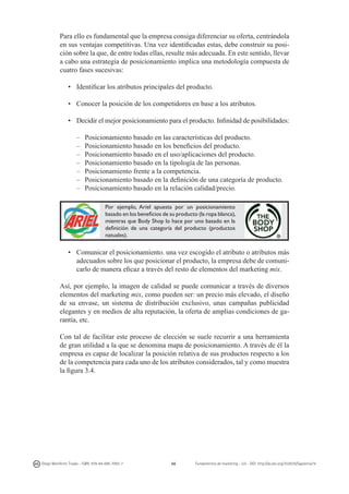 Para ello es fundamental que la empresa consiga diferenciar su oferta, centrándola
en sus ventajas competitivas. Una vez identificadas estas, debe construir su posición sobre la que, de entre todas ellas, resulte más adecuada. En este sentido, llevar
a cabo una estrategia de posicionamiento implica una metodología compuesta de
cuatro fases sucesivas:
•	 Identificar los atributos principales del producto.
•	 Conocer la posición de los competidores en base a los atributos.
•	 Decidir el mejor posicionamiento para el producto. Infinidad de posibilidades:
–	
–	
–	
–	
–	
–	
–	

Posicionamiento basado en las características del producto.
Posicionamiento basado en los beneficios del producto.
Posicionamiento basado en el uso/aplicaciones del producto.
Posicionamiento basado en la tipología de las personas.
Posicionamiento frente a la competencia.
Posicionamiento basado en la definición de una categoría de producto.
Posicionamiento basado en la relación calidad/precio.	
Por ejemplo, Ariel apuesta por un posicionamiento
basado en los beneficios de su producto (la ropa blanca),
mientras que Body Shop lo hace por uno basado en la
definición de una categoría del producto (productos
natuales).

•	 Comunicar el posicionamiento. una vez escogido el atributo o atributos más
adecuados sobre los que posicionar el producto, la empresa debe de comunicarlo de manera eficaz a través del resto de elementos del marketing mix.
Así, por ejemplo, la imagen de calidad se puede comunicar a través de diversos
elementos del marketing mix, como pueden ser: un precio más elevado, el diseño
de su envase, un sistema de distribución exclusivo, unas campañas publicidad
elegantes y en medios de alta reputación, la oferta de amplias condiciones de garantía, etc.
Con tal de facilitar este proceso de elección se suele recurrir a una herramienta
de gran utilidad a la que se denomina mapa de posicionamiento. A través de él la
empresa es capaz de localizar la posición relativa de sus productos respecto a los
de la competencia para cada uno de los atributos considerados, tal y como muestra
la figura 3.4.

Diego Monferrer Tirado - ISBN: 978-84-695-7093-7

66

Fundamentos de marketing - UJI - DOI: http://dx.doi.org/10.6035/Sapientia74

 