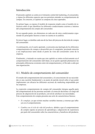 Introducción
El presente capítulo se centra en el elemento central del marketing, el consumidor,
y repasa los diferentes aspectos que nos permiten entender su comportamiento de
compra. En concreto, el capítulo se compone de cinco apartados.
En primer lugar, se expone el modelo de respuesta simple como el modelo de referencia sobre el que identificar los diferentes condicionantes externos e internos
del comportamiento de compra del consumidor.
En un segundo punto, nos detenemos en cada uno de estos condicionantes exponiendo los principales factores a tener en cuenta en su análisis.
En tercer lugar, se detallan cada una de las fases del proceso de decisión de compra
del consumidor.
A continuación, en el cuarto apartado, se presenta una tipología de los diferentes
comportamientos de compra a desarrollar por el comprador, prestando atención
a sus implicaciones tanto desde el punto de vista del consumidor como de la
empresa.
Finalmente, y teniendo en cuenta que este capítulo se centra exclusivamente en el
comportamiento del consumidor individual, en un quinto apartado planteamos las
principales diferencias existentes entre tal comportamiento y el llevado a cabo por
una organización.

4.1. Modelo de comportamiento del consumidor
El estudio del comportamiento del consumidor y el conocimiento de sus necesidades es una cuestión fundamental y un punto de partida inicial sobre el que poder
implementar con eficacia las diferentes acciones de marketing emprendidas por
las empresas.
La expresión comportamiento de compra del consumidor designa aquella parte
del comportamiento de las personas asociado a la toma de decisiones a lo largo del
proceso de adquisición de un producto, con tal de satisfacer sus necesidades.
Este comportamiento de compra presenta una serie de características básicas:
•	 Es complejo, ya que existen muchas variables internas y externas que influyen en el comportamiento.
•	 Cambia con el ciclo de vida del producto, debido a que el comportamiento
de compra supone un proceso de aprendizaje y adquisición de experiencia
por parte del consumidor sobre las características y beneficios del producto.

Diego Monferrer Tirado - ISBN: 978-84-695-7093-7

71

Fundamentos de marketing - UJI - DOI: http://dx.doi.org/10.6035/Sapientia74

 