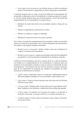 •	 Varía según el tipo de productos, por el hecho de que no todos los productos
tienen el mismo interés ni representan el mismo riesgo para el consumidor.
La primera pregunta que nos surge a la hora de hablar del comportamiento del
consumidor es plantearnos cuál es la finalidad de su estudio por parte de la empresa. En este sentido, podemos decir que, de forma general, a través del estudio del
comportamiento de sus consumidores, la empresa busca:
•	 Identificar de modo más efectivo las necesidades actuales y futuras de sus
clientes.
•	 Mejorar la capacidad de comunicación con ellos.
•	 Obtener su confianza y asegurar su fidelidad.
•	 Planificar de modo más efectivo la acción comercial.
Por lo tanto, el estudio del comportamiento del consumidor conlleva un beneficio
mutuo en la relación de intercambio, que no afecta únicamente de forma positiva
a la empresa, sino también al propio consumidor:
•	 Beneficio para el consumidor: facilita, orienta y hace más satisfactoria la
compra y el consumo de los productos.
•	 Beneficio para la empresa: supone una estrategia comercial más adaptada al
consumidor, lo cual incrementará la demanda de los productos ofrecidos.
Conformes en la necesidad por parte de la empresa de llevar a cabo investigaciones basadas en el comportamiento de sus consumidores, el siguiente paso será
centrarnos en las principales cuestiones a tener en cuenta en el desarrollo de estas
investigaciones. A este respecto, hay una serie de cuestiones a tener en cuenta por
parte de los responsables de marketing que estudian al consumidor, las cuales
constituyen las dimensiones del análisis:
•	 ¿Quién compra? Determinar quién es el sujeto que verdaderamente toma la
decisión de adquirir el producto, si es el consumidor o quien influye en él.
•	 ¿Qué compra? Analizar el tipo de producto que selecciona entre las distintas
alternativas que valora.
•	 ¿Por qué compra? Estudiar cuáles son los motivos por los que adquiere el producto, basándose en los beneficios o satisfacción de necesidades que suponen.
•	 ¿Cómo compra? En relación con el proceso de compra: si la decisión es
razonada o emocional, si la paga en efectivo o con tarjeta de crédito, etc.
•	 ¿Cuándo compra? Conocer cuál es el momento en que compra y la frecuencia con que lo hace.

Diego Monferrer Tirado - ISBN: 978-84-695-7093-7

72

Fundamentos de marketing - UJI - DOI: http://dx.doi.org/10.6035/Sapientia74

 