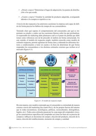 •	 ¿Dónde compra? Determinar el lugar de adquisición, los puntos de distribución a los que acude.
•	 ¿Cuánto compra? Estudiar la cantidad de producto adquirida, averiguando
además si la compra es repetitiva o no.
A través de dar respuesta a las anteriores cuestiones la empresa será capaz de definir de forma precisa los hábitos de compra de sus consumidores.
Teniendo claro qué supone el comportamiento del consumidor, por qué es importante su estudio y cuáles son las cuestiones básicas sobre las que profundizar,
el responsable de marketing debe plantearse cuál es el punto de partida que debe
tomar como referencia con tal de proceder al análisis de forma estructurada. En
este sentido, el modelo de respuesta simple, también conocido como modelo de
estímulo respuesta, permite aglutinar de forma clara y ordenada los diferentes factores y condicionantes a tener en cuenta a la hora de determinar de qué forma
responden los consumidores a los distintos estímulos externos que reciben en el
mercado (figura 4.1).

Figura 4.1. El modelo de respuesta simple

De esta manera, este modelo contempla que el consumidor es estimulado de manera
externa a través del marketing (las cuatro Pes) y de las propias fuerzas del entorno
que le rodea (económicas, tecnológicas, políticas, socioculturales, demográficas,
legales, etc.). Todos estos estímulos pasan por la «caja negra del comprador» (recoge las características específicas del comprador así como las fases de su proceso de
compra) e influyen en decisiones de compra: elección del producto, elección de la
marca, elección del establecimiento, momento de compra y cantidad.

Diego Monferrer Tirado - ISBN: 978-84-695-7093-7

73

Fundamentos de marketing - UJI - DOI: http://dx.doi.org/10.6035/Sapientia74

 