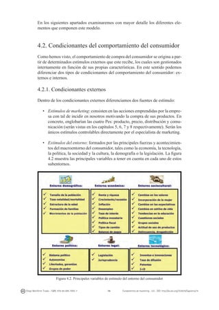 En los siguientes apartados examinaremos con mayor detalle los diferentes elementos que componen este modelo.

4.2. Condicionantes del comportamiento del consumidor
Como hemos visto, el comportamiento de compra del consumidor se origina a partir de determinados estímulos externos que este recibe, los cuales son gestionados
internamente en función de sus propias características. En este sentido podemos
diferenciar dos tipos de condicionantes del comportamiento del consumidor: externos e internos.

4.2.1. Condicionantes externos
Dentro de los condicionantes externos diferenciamos dos fuentes de estímulo:
•	 Estímulos de marketing: consisten en las acciones emprendidas por la empresa con tal de incidir en nosotros motivando la compra de sus productos. En
concreto, englobarían las cuatro Pes: producto, precio, distribución y comunicación (serán vistas en los capítulos 5, 6, 7 y 8 respectivamente). Serán los
únicos estímulos controlables directamente por el especialista de marketing.
•	 Estímulos del entorno: formados por las principales fuerzas y acontecimientos del macroentorno del consumidor, tales como la economía, la tecnología,
la política, la sociedad y la cultura, la demografía o la legislación. La figura
4.2 muestra las principales variables a tener en cuenta en cada uno de estos
subentornos.

Figura 4.2. Principales variables de estímulo del entorno del consumidor
Diego Monferrer Tirado - ISBN: 978-84-695-7093-7

74

Fundamentos de marketing - UJI - DOI: http://dx.doi.org/10.6035/Sapientia74

 