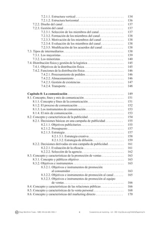7.2.1.1. Estructura vertical . . . . . . . . . . . . . . . . . . . . . . . . . . . . . .
7.2.1.2. Estructura horizontal . . . . . . . . . . . . . . . . . . . . . . . . . . . .
7.2.2. Diseño del canal . . . . . . . . . . . . . . . . . . . . . . . . . . . . . . . . . . . . . .
7.2.3. Gestión del canal . . . . . . . . . . . . . . . . . . . . . . . . . . . . . . . . . . . . .
7.2.3.1. Selección de los miembros del canal . . . . . . . . . . . . . . .
7.2.3.2. Formación de los miembros del canal . . . . . . . . . . . . . . .
7.2.3.3. Motivación de los miembros del canal . . . . . . . . . . . . . .
7.2.3.4. Evaluación de los miembros del canal . . . . . . . . . . . . . .
7.2.3.5. Modificación de los acuerdos del canal . . . . . . . . . . . . .
7.3. Tipos de intermediarios . . . . . . . . . . . . . . . . . . . . . . . . . . . . . . . . . . . . .
7.3.1. Los mayoristas . . . . . . . . . . . . . . . . . . . . . . . . . . . . . . . . . . . . . . .
7.3.2. Los minoristas . . . . . . . . . . . . . . . . . . . . . . . . . . . . . . . . . . . . . . .
7.4. Distribución física y gestión de la logística . . . . . . . . . . . . . . . . . . . . . . . . .
7.4.1. Objetivos de la distribución física . . . . . . . . . . . . . . . . . . . . . . . . . .
7.4.2. Funciones de la distribución física . . . . . . . . . . . . . . . . . . . . . . . . . .
7.4.2.1. Procesamiento de pedidos . . . . . . . . . . . . . . . . . . . . . . . . . .
7.4.2.2. Almacenamiento . . . . . . . . . . . . . . . . . . . . . . . . . . . . . . .
7.4.2.3. Gestión de existencias . . . . . . . . . . . . . . . . . . . . . . . . . . . .
7.4.2.4. Transporte . . . . . . . . . . . . . . . . . . . . . . . . . . . . . . . . . . . .

134
136
137
137
137
138
138
138
138
138
139
140
145
145
146
146
146
147
148

Capítulo 8: La comunicación . . . . . . . . . . . . . . . . . . . . . . . . . . . . . . . . . . .
8.1. Concepto, fines y mix de comunicación . . . . . . . . . . . . . . . . . . . . . . . . . .
8.1.1. Concepto y fines de la comunicación . . . . . . . . . . . . . . . . . . . . . . . .
8.1.2. El proceso de comunicación . . . . . . . . . . . . . . . . . . . . . . . . . . . . .
8.1.3. Los instrumentos de comunicación . . . . . . . . . . . . . . . . . . . . . . . . .
8.1.4. El mix de comunicación . . . . . . . . . . . . . . . . . . . . . . . . . . . . . . . .
8.2. Concepto y características de la publicidad . . . . . . . . . . . . . . . . . . . . . . . .
8.2.1. Decisiones básicas en una campaña de publicidad . . . . . . . . . . .
8.2.1.1. Objetivos publicitarios . . . . . . . . . . . . . . . . . . . . . . . . . . . .
8.2.1.2. Presupuesto . . . . . . . . . . . . . . . . . . . . . . . . . . . . . . . . . . .
8.2.1.3. Estrategia . . . . . . . . . . . . . . . . . . . . . . . . . . . . . . . . . . . . .
8.2.1.3.1. Estrategia creativa . . . . . . . . . . . . . . . . . . . . . . .
8.2.1.3.2. Estrategia de difusión . . . . . . . . . . . . . . . . . . . . .
8.2.2. Decisiones derivadas en una campaña de publicidad . . . . . . . . . .
8.2.2.1. Evaluación de la eficacia . . . . . . . . . . . . . . . . . . . . . . . . . . .
8.2.2.2. Selección de la agencia . . . . . . . . . . . . . . . . . . . . . . . . . . .
8.3. Concepto y características de la promoción de ventas . . . . . . . . . . . . . .
8.3.1. Concepto y públicos objetivo . . . . . . . . . . . . . . . . . . . . . . . . . . . .
8.3.2. Objetivos e instrumentos . . . . . . . . . . . . . . . . . . . . . . . . . . . . . . . .
8.3.2.1. Objetivos e instrumentos de promoción
	
al consumidor . . . . . . . . . . . . . . . . . . . . . . . . . . . . . . . . .
8.3.2.2. Objetivos e instrumentos de promoción al canal . . . . . .
8.3.2.3. Objetivos e instrumentos de promoción al equipo
	
de ventas . . . . . . . . . . . . . . . . . . . . . . . . . . . . . . . . . . . . .
8.4. Concepto y características de las relaciones públicas . . . . . . . . . . . . . .
8.5. Concepto y características de la venta personal . . . . . . . . . . . . . . . . . . .
8.6. Concepto y características del marketing directo . . . . . . . . . . . . . . . . .

149
151
151
152
153
153
154
155
155
157
157
158
159
161
161
162
163
163
163

Diego Monferrer Tirado - ISBN: 978-84-695-7093-7

6

163
165
166
166
168
170

Fundamentos de marketing - UJI - DOI: http://dx.doi.org/10.6035/Sapientia74

 