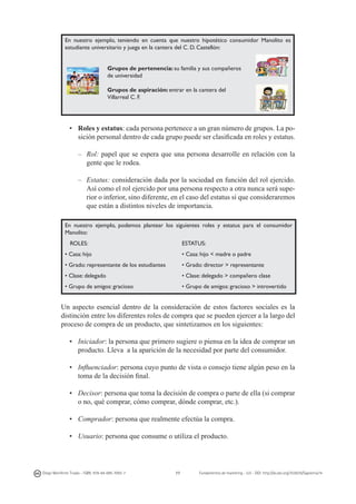 En nuestro ejemplo, teniendo en cuenta que nuestro hipotético consumidor Manolito es
estudiante universitario y juega en la cantera del C. D. Castellón:
Grupos de pertenencia: su familia y sus compañeros
de universidad
Grupos de aspiración: entrar en la cantera del
Villarreal C. F.

•	 Roles y estatus: cada persona pertenece a un gran número de grupos. La posición personal dentro de cada grupo puede ser clasificada en roles y estatus.
–	Rol: papel que se espera que una persona desarrolle en relación con la
gente que le rodea.
–	Estatus: consideración dada por la sociedad en función del rol ejercido.
Así como el rol ejercido por una persona respecto a otra nunca será superior o inferior, sino diferente, en el caso del estatus sí que consideraremos
que están a distintos niveles de importancia.
En nuestro ejemplo, podemos plantear los siguientes roles y estatus para el consumidor
Manolito:
ROLES:

ESTATUS:

• Casa: hijo

• Casa: hijo < madre o padre

• Grado: representante de los estudiantes

• Grado: director > representante

• Clase: delegado

• Clase: delegado > compañero clase

• Grupo de amigos: gracioso

• Grupo de amigos: gracioso > introvertido

Un aspecto esencial dentro de la consideración de estos factores sociales es la
distinción entre los diferentes roles de compra que se pueden ejercer a la largo del
proceso de compra de un producto, que sintetizamos en los siguientes:
•	 Iniciador: la persona que primero sugiere o piensa en la idea de comprar un
producto. Lleva a la aparición de la necesidad por parte del consumidor.
•	 Influenciador: persona cuyo punto de vista o consejo tiene algún peso en la
toma de la decisión final.
•	 Decisor: persona que toma la decisión de compra o parte de ella (si comprar
o no, qué comprar, cómo comprar, dónde comprar, etc.).
•	 Comprador: persona que realmente efectúa la compra.
•	 Usuario: persona que consume o utiliza el producto.

Diego Monferrer Tirado - ISBN: 978-84-695-7093-7

77

Fundamentos de marketing - UJI - DOI: http://dx.doi.org/10.6035/Sapientia74

 