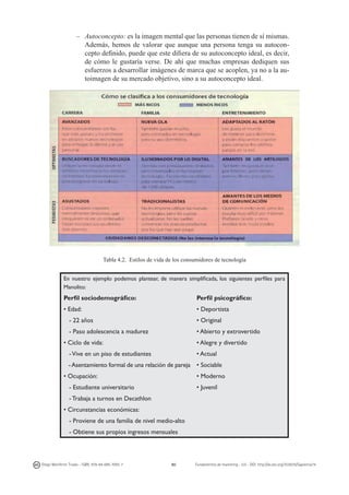 –	 Autoconcepto: es la imagen mental que las personas tienen de sí mismas.
Además, hemos de valorar que aunque una persona tenga su autoconcepto definido, puede que este difiera de su autoconcepto ideal, es decir,
de cómo le gustaría verse. De ahí que muchas empresas dediquen sus
esfuerzos a desarrollar imágenes de marca que se acoplen, ya no a la autoimagen de su mercado objetivo, sino a su autoconcepto ideal.

Tabla 4.2. Estilos de vida de los consumidores de tecnología
En nuestro ejemplo podemos plantear, de manera simplificada, los siguientes perfiles para
Manolito:

Perfil sociodemográfico:

Perfil psicográfico:

• Edad:

• Deportista

- 22 años

• Original

- Paso adolescencia a madurez

• Abierto y extrovertido
• Alegre y divertido

• Ciclo de vida:

• Actual

- Vive en un piso de estudiantes

- Asentamiento formal de una relación de pareja • Sociable
• Moderno

• Ocupación:

• Juvenil

- Estudiante universitario
- Trabaja a turnos en Decathlon
• Circunstancias económicas:
- Proviene de una familia de nivel medio-alto
- Obtiene sus propios ingresos mensuales

Diego Monferrer Tirado - ISBN: 978-84-695-7093-7

80

Fundamentos de marketing - UJI - DOI: http://dx.doi.org/10.6035/Sapientia74

 