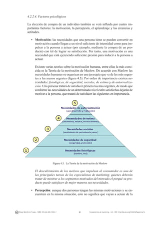 4.2.2.4. Factores psicológicos
La elección de compra de un individuo también se verá influida por cuatro importantes factores: la motivación, la percepción, el aprendizaje y las creencias y
actitudes.
•	 Motivación: las necesidades que una persona tiene se pueden convertir en
motivación cuando llegan a un nivel suficiente de intensidad como para impulsar a la persona a actuar (por ejemplo, mediante la compra de un producto) con tal de lograr su satisfacción. Por tanto, una motivación es una
necesidad que está ejerciendo suficiente presión para inducir a la persona a
actuar.
	
	 Existen varias teorías sobre la motivación humana, entre ellas la más conocida es la Teoría de la motivación de Maslow. De acuerdo con Maslow las
necesidades humanas se organizan en una jerarquía que va de las más urgentes a las menos urgentes (figura 4.5). Por orden de importancia existen necesidades: fisiológicas, de seguridad, sociales, de estima y de autorrealización. Una persona tratará de satisfacer primero las más urgentes, de modo que
conforme las necesidades de un determinado nivel estén satisfechas dejarán de
motivar a la persona, que tratará de satisfacer las siguientes en importancia.

Figura 4.5. La Teoría de la motivación de Maslow

	 El descubrimiento de los motivos que impulsan al consumidor es una de
las principales tareas de los especialistas de marketing, quienes deberán
tratar de mostrar a los segmentos motivados del mercado el porqué su producto puede satisfacer de mejor manera sus necesidades.
•	 Percepción: aunque dos personas tengan las mismas motivaciones y se encuentren en la misma situación, esto no significa que vayan a actuar de la

Diego Monferrer Tirado - ISBN: 978-84-695-7093-7

81

Fundamentos de marketing - UJI - DOI: http://dx.doi.org/10.6035/Sapientia74

 