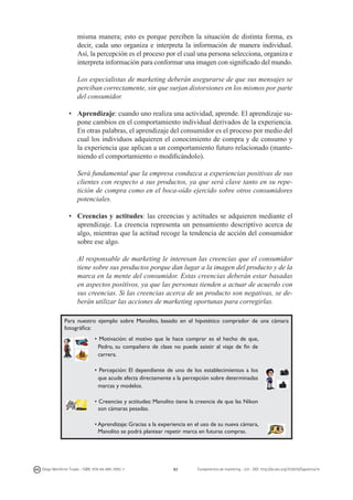 misma manera; esto es porque perciben la situación de distinta forma, es
decir, cada uno organiza e interpreta la información de manera individual.
Así, la percepción es el proceso por el cual una persona selecciona, organiza e
interpreta información para conformar una imagen con significado del mundo.
	
	 Los especialistas de marketing deberán asegurarse de que sus mensajes se
perciban correctamente, sin que surjan distorsiones en los mismos por parte
del consumidor.
•	 Aprendizaje: cuando uno realiza una actividad, aprende. El aprendizaje supone cambios en el comportamiento individual derivados de la experiencia.
En otras palabras, el aprendizaje del consumidor es el proceso por medio del
cual los individuos adquieren el conocimiento de compra y de consumo y
la experiencia que aplican a un comportamiento futuro relacionado (manteniendo el comportamiento o modificándolo).
	 Será fundamental que la empresa conduzca a experiencias positivas de sus
clientes con respecto a sus productos, ya que será clave tanto en su repetición de compra como en el boca-oído ejercido sobre otros consumidores
potenciales.
•	 Creencias y actitudes: las creencias y actitudes se adquieren mediante el
aprendizaje. La creencia representa un pensamiento descriptivo acerca de
algo, mientras que la actitud recoge la tendencia de acción del consumidor
sobre ese algo.
	 Al responsable de marketing le interesan las creencias que el consumidor
tiene sobre sus productos porque dan lugar a la imagen del producto y de la
marca en la mente del consumidor. Estas creencias deberán estar basadas
en aspectos positivos, ya que las personas tienden a actuar de acuerdo con
sus creencias. Si las creencias acerca de un producto son negativas, se deberán utilizar las acciones de marketing oportunas para corregirlas.
Para nuestro ejemplo sobre Manolito, basado en el hipotético comprador de una cámara
fotográfica:
• Motivación: el motivo que le hace comprar es el hecho de que,
Pedro, su compañero de clase no puede asistir al viaje de fin de
carrera.
• Percepción: El dependiente de uno de los establecimientos a los
que acude afecta directamente a la percepción sobre determinadas
marcas y modelos.
• Creencias y actitudes: Manolito tiene la creencia de que las Nikon
son cámaras pesadas.
• Aprendizaje: Gracias a la experiencia en el uso de su nueva cámara,
Manolito se podrá plantear repetir marca en futuras compras.

Diego Monferrer Tirado - ISBN: 978-84-695-7093-7

82

Fundamentos de marketing - UJI - DOI: http://dx.doi.org/10.6035/Sapientia74

 