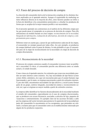 4.3. Fases del proceso de decisión de compra
La elección del consumidor deriva de la interacción compleja de los distintos factores analizados en el apartado anterior. Aunque el responsable de marketing no
tiene influencia directa en la mayoría de ellos, estos factores pueden ser útiles a
la hora de identificar a los consumidores potenciales y a diseñar los productos de
forma que se acoplen de la mejor manera posible a sus necesidades.
En el presente apartado nos centraremos en el análisis de las diferentes etapas por
las que puede pasar el comprador en su proceso de decisión de compra. Para ello
utilizaremos un modelo basado en cinco etapas: reconocimiento de la necesidad,
búsqueda de información, evaluación de alternativas, decisión de compra y comportamiento post-compra.
Debemos tener en cuenta que, a pesar de que analizaremos cada una de las etapas,
el consumidor no siempre pasará por todas ellas. Así, por ejemplo, en productos
de compra habitual como la pasta de dientes, lo más probable es que el consumidor pase de la etapa de reconocimiento de la necesidad a la etapa de decisión de
compra directamente.

4.3.1. Reconocimiento de la necesidad
El proceso de compra comienza cuando el consumidor reconoce tener un problema o necesidad. Es decir, el consumidor percibe una diferencia entre su estado
actual y el estado deseado.
Como vimos en el apartado anterior, los estímulos que crean esas necesidades pueden ser tanto internos como externos. Así, hay necesidades de tipo básico (como
comer, beber, calentarse, etc.) que son necesarias para que el cuerpo humano siga
funcionando y, por lo tanto, se originan mayormente a partir de estímulos internos.
Y, por otro lado, encontramos necesidades de tipo afectivo y social (como formar
parte de un grupo, sentirse integrado, necesidad de estatus y reconocimiento social, etc.) que se originan en mayor medida a partir de estímulos externos.
La empresa debe identificar los factores desencadenantes de la necesidad mediante
el estudio del consumidor, especialmente en el caso de compras discrecionales,
que se producen con escasa frecuencia, asociadas a artículos de lujo, paquetes de
vacaciones o entretenimiento. Un ejemplo claro de las acciones llevadas a cabo
por las empresas del sector terciario para promover la aparición de la necesidad por
parte del consumidor lo encontramos en los escaparates, que pretenden ser estímulo y reclamo para que el consumidor entre en el establecimiento interesado por
alguno de los productos expuestos.

Diego Monferrer Tirado - ISBN: 978-84-695-7093-7

83

Fundamentos de marketing - UJI - DOI: http://dx.doi.org/10.6035/Sapientia74

 