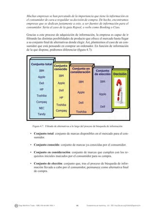 Muchas empresas se han percatado de la importancia que tiene la información en
el consumidor de cara a respaldar su decisión de compra. De hecho, encontramos
empresas que se dedican justamente a esto, a ser fuentes de información para el
consumidor. Sería el caso de la guía Repsol, o webs como Booking o Ciao.
Gracias a este proceso de adquisición de información, la empresa es capaz de ir
filtrando las distintas posibilidades de producto que ofrece el mercado hasta llegar
a su conjunto final de alternativas donde elegir. Así, planteemos el caso de un consumidor que está pensando en comprar un ordenador. En función de información
de la que dispone, podremos diferenciar (figura 4.7):

Figura 4.7. Filtrado de alternativas a lo largo del proceso de búsqueda de información

•	 Conjunto total: conjunto de marcas disponibles en el mercado para el consumidor.
•	 Conjunto conocido: conjunto de marcas ya conocidas por el consumidor.
•	 Conjunto en consideración: conjunto de marcas que cumplen con los requisitos iniciales marcados por el consumidor para su compra.
•	 Conjunto de elección: conjunto que, tras el proceso de búsqueda de información llevado a cabo por el consumidor, permanece como alternativa final
de compra.

Diego Monferrer Tirado - ISBN: 978-84-695-7093-7

85

Fundamentos de marketing - UJI - DOI: http://dx.doi.org/10.6035/Sapientia74

 