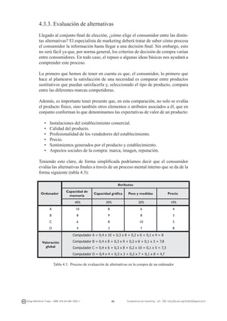 4.3.3. Evaluación de alternativas
Llegado al conjunto final de elección, ¿cómo elige el consumidor entre las distintas alternativas? El especialista de marketing deberá tratar de saber cómo procesa
el consumidor la información hasta llegar a una decisión final. Sin embargo, esto
no será fácil ya que, por norma general, los criterios de decisión de compra varían
entre consumidores. En todo caso, el repaso a algunas ideas básicas nos ayudará a
comprender este proceso.
Lo primero que hemos de tener en cuenta es que, el consumidor, lo primero que
hace al plantearse la satisfacción de una necesidad es comparar entre productos
sustitutivos que puedan satisfacerla y, seleccionado el tipo de producto, compara
entre las diferentes marcas competidoras.
Además, es importante tener presente que, en esta comparación, no solo se evalúa
el producto físico, sino también otros elementos o atributos asociados a él, que en
conjunto conforman lo que denominamos las expectativas de valor de un producto:
•	
•	
•	
•	
•	
•	

Instalaciones del establecimiento comercial.
Calidad del producto.
Profesionalidad de los vendedores del establecimiento.
Precio.
Sentimientos generados por el producto y establecimiento.
Aspectos sociales de la compra: marca, imagen, reputación.

Teniendo esto claro, de forma simplificada podríamos decir que el consumidor
evalúa las alternativas finales a través de un proceso mental interno que se da de la
forma siguiente (tabla 4.3):
Atributos
Capacidad de
memoria

Capacidad gráfica

Peso y medidas

Precio

40%

30%

20%

10%

A

10

8

6

4

B

8

9

8

3

C

6

8

10

5

D

4

3

7

8

Ordenador

Computador A = 0,4 x 10 + 0,3 x 8 + 0,2 x 6 + 0,1 x 4 = 8
Valoración
global

Computador B = 0,4 x 8 + 0,3 x 9 + 0,2 x 8 + 0,1 x 3 = 7,8
Computador C = 0,4 x 6 + 0,3 x 8 + 0,2 x 10 + 0,1 x 5 = 7,3
Computador D = 0,4 x 4 + 0,3 x 3 + 0,2 x 7 + 0,1 x 8 = 4,7

Tabla 4.3. Proceso de evaluación de alternativas en la compra de un ordenador

Diego Monferrer Tirado - ISBN: 978-84-695-7093-7

86

Fundamentos de marketing - UJI - DOI: http://dx.doi.org/10.6035/Sapientia74

 