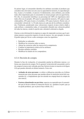 En primer lugar, el consumidor identifica los atributos asociados al producto que
considera más relevantes (en este caso la capacidad de memoria, la capacidad gráfica, el peso y la medida y el precio). Evidentemente, estos atributos, aun siendo
todos ellos importantes para el consumidor no tienen porqué serlo de igual forma.
Por ello, el consumidor distribuye un porcentaje del 100% de importancia entre
todos ellos (en el ejemplo, 40% para la capacidad de memoria, 30% para la capacidad gráfica, 20% para el peso y la medida y 10% para el precio). Hecho esto, el
consumidor valorará de 1 a 10 cada marca en cada uno de los atributos considerados. Finalmente, ponderando estas valoraciones respecto al peso relativo dado a
cada atributo y sumándolas todas, el consumidor obtendrá una valoración global
de todas las marcas, siendo la opción más valorada la alternativa elegida.
Gracias a esta información la empresa es capaz de emprender acciones que le permitan mejorar su posición respecto al resto de marcas. Así, por ejemplo, la marca
D podría optar por llevar a cabo estrategias como las siguientes:
•	
•	
•	
•	
•	
•	

Rediseñar su ordenador.
Modificar las creencias sobre su marca.
Alterar las creencias sobre las marcas de la competencia.
Cambiar la importancia relativa de los atributos.
Resaltar atributos omitidos.
Modificar los ideales de los compradores.

4.3.4. Decisión de compra
Durante la fase de evaluación, el consumidor puntúa las diferentes marcas y se
forma una intención de compra. Por lo general, la decisión del consumidor será la
de comprar la marca más valorada, pero hay factores (como se muestra en la figura
4.8) que pueden alterarla en última instancia. Estos son:
•	 Actitudes de otras personas: se refiere a influencias ejercidas en el último
momento por otras personas que puedan alterar la intención inicial del consumidor (ej.: el dependiente que nos atiende nos empuja hacía la compra de
otra marca).
•	 Factores situacionales no previstos: aspectos no esperados por el consumidor que le llevan a alterar su intención inicial. (ej.: quedarse en paro, que ya
no quede producto, que su precio haya subido, etc.).

Diego Monferrer Tirado - ISBN: 978-84-695-7093-7

87

Fundamentos de marketing - UJI - DOI: http://dx.doi.org/10.6035/Sapientia74

 