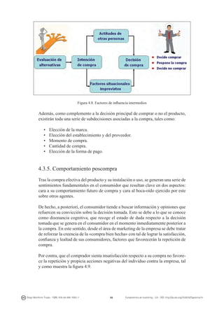 Figura 4.8. Factores de influencia intermedios

Además, como complemento a la decisión principal de comprar o no el producto,
existirán toda una serie de subdecisiones asociadas a la compra, tales como:
•	
•	
•	
•	
•	

Elección de la marca.
Elección del establecimiento y del proveedor.
Momento de compra.
Cantidad de compra.
Elección de la forma de pago.

4.3.5. Comportamiento poscompra
Tras la compra efectiva del producto y su instalación o uso, se generan una serie de
sentimientos fundamentales en el consumidor que resultan clave en dos aspectos:
cara a su comportamiento futuro de compra y cara al boca-oído ejercido por este
sobre otros agentes.
De hecho, a posteriori, el consumidor tiende a buscar información y opiniones que
refuercen su convicción sobre la decisión tomada. Esto se debe a lo que se conoce
como disonancia cognitiva, que recoge el estado de duda respecto a la decisión
tomada que se genera en el consumidor en el momento inmediatamente posterior a
la compra. En este sentido, desde el área de marketing de la empresa se debe tratar
de reforzar la creencia de la «compra bien hecha» con tal de lograr la satisfacción,
confianza y lealtad de sus consumidores, factores que favorecerán la repetición de
compra.
Por contra, que el comprador sienta insatisfacción respecto a su compra no favorece la repetición y propicia acciones negativas del individuo contra la empresa, tal
y como muestra la figura 4.9.

Diego Monferrer Tirado - ISBN: 978-84-695-7093-7

88

Fundamentos de marketing - UJI - DOI: http://dx.doi.org/10.6035/Sapientia74

 