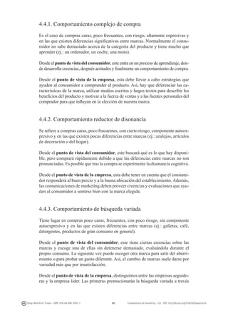 4.4.1. Comportamiento complejo de compra
Es el caso de compras caras, poco frecuentes, con riesgo, altamente expresivas y
en las que existen diferencias significativas entre marcas. Normalmente el consumidor no sabe demasiado acerca de la categoría del producto y tiene mucho que
aprender (ej.: un ordenador, un coche, una moto).
Desde el punto de vista del consumidor, este entra en un proceso de aprendizaje, donde desarrolla creencias, después actitudes y finalmente un comportamiento de compra.
Desde el punto de vista de la empresa, esta debe llevar a cabo estrategias que
ayuden al consumidor a comprender el producto. Así, hay que diferenciar las características de la marca, utilizar medios escritos y largos textos para describir los
beneficios del producto y motivar a la fuerza de ventas y a las fuentes personales del
comprador para que influyan en la elección de nuestra marca.

4.4.2. Comportamiento reductor de disonancia
Se refiere a compras caras, poco frecuentes, con cierto riesgo, componente autoexpresivo y en las que existen pocas diferencias entre marcas (ej.: azulejos, artículos
de decoración o del hogar).
Desde el punto de vista del consumidor, este buscará qué es lo que hay disponible, pero comprará rápidamente debido a que las diferencias entre marcas no son
pronunciadas. Es posible que tras la compra se experimente la disonancia cognitiva.
Desde el punto de vista de la empresa, esta debe tener en cuenta que el consumidor responderá al buen precio y a la buena ubicación del establecimiento. Además,
las comunicaciones de marketing deben proveer creencias y evaluaciones que ayuden al consumidor a sentirse bien con la marca elegida.

4.4.3. Comportamiento de búsqueda variada
Tiene lugar en compras poco caras, frecuentes, con poco riesgo, sin componente
autoexpresivo y en las que existen diferencias entre marcas (ej.: galletas, café,
detergentes, productos de gran consumo en general).
Desde el punto de vista del consumidor, este tiene ciertas creencias sobre las
marcas y escoge una de ellas sin detenerse demasiado, evaluándola durante el
propio consumo. La siguiente vez puede escoger otra marca para salir del aburrimiento o para probar un gusto diferente. Así, el cambio de marcas suele darse por
variedad más que por insatisfacción.
Desde el punto de vista de la empresa, distinguimos entre las empresas seguidoras y la empresa líder. Las primeras promocionarán la búsqueda variada a través

Diego Monferrer Tirado - ISBN: 978-84-695-7093-7

90

Fundamentos de marketing - UJI - DOI: http://dx.doi.org/10.6035/Sapientia74

 
