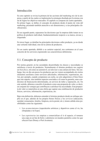 Introducción
En este capítulo se revisa la primera de las acciones del marketing mix de la empresa, a partir de las cuales se implementa la estrategia diseñada por la misma con
tal de lograr los objetivos marcados. El capítulo se compone de cuatro apartados.
En primer lugar, se define el concepto de producto desde el punto de vista del
marketing, prestando también atención a sus dimensiones y a sus principales clasificaciones.
En un segundo punto, repasamos las decisiones que la empresa debe tomar en su
política de producto individual, fundamentalmente respecto a su marca, envase y
etiquetado.
En tercer lugar, se detallan las principales decisiones sobre producto, ya no desde
una vertiente individual, sino de la cartera de productos.
En un cuarto apartado, debido a su carácter especial, nos centramos en el caso
concreto de los servicios exponiendo sus características definitorias.

5.1. Concepto de producto
Por norma general, en las sociedades desarrolladas los deseos y necesidades se
satisfacen a través de productos. Normalmente el término producto nos sugiere
un bien físico, tal como un automóvil, un televisor o una cámara de fotos. Sin embargo, hoy en día son pocos los productos que no vienen acompañados de ciertos
elementos auxiliares como servicios adicionales, información, experiencias, etc.
Así, por ejemplo, cuando compramos un coche, no solo adquirimos el bien físico
que este supone, sino también aspectos asociados a él como la garantía, unas condiciones de financiación determinadas, un servicio de taller y reparación, etc. En
este sentido, debemos concebir el producto como una propuesta de valor, es decir,
un conjunto de ventajas que contribuyen a satisfacer las necesidades. Esta propuesta de valor se materializa en una oferta que supone una combinación de productos
físicos, servicios, información, experiencias, etc.
Bajo esta definición, debemos entender el término producto desde un enfoque amplio en el que, además de los propios bienes físicos y los servicios (educación,
sanidad, restaurantes, hoteles, limpieza, envío postal, etc.), tienen cabida otras posibilidades como las siguientes:
•	 Los acontecimientos (espectáculos artísticos y deportivos como el
olimpiadas o la Expo).

fib,

las

•	 Las experiencias (se empieza a comercializar el ir al espacio, el tomarse
una copa en un bar de hielo o adentrarse en mundos paralelos como los que
ofrecen Euro Disney o Port Aventura).

Diego Monferrer Tirado - ISBN: 978-84-695-7093-7

97

Fundamentos de marketing - UJI - DOI: http://dx.doi.org/10.6035/Sapientia74

 