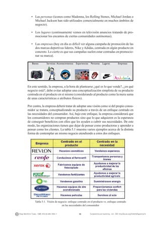 •	 Las personas (iconos como Madonna, los Rolling Stones, Michael Jordan o
Michael Jackson han sido utilizados comercialmente en muchos ámbitos de
negocio).
•	 Los lugares (continuamente vemos en televisión anuncios tratando de promocionar los encantos de ciertas comunidades autónomas).
•	 Las empresas (hoy en día es difícil ver alguna campaña de promoción de las
dos marcas deportivas líderes, Nike y Adidas, centrada en algún producto en
concreto. Lo cierto es que sus campañas suelen estar centradas en promocionar su marca).
Bienes

Servicios Acontecimientos

Experiencias

Personas

Lugares

Empresas

En este sentido, la empresa, a la hora de plantearse ¿qué es lo que vende?, ¿en qué
negocio está?, debe evitar adoptar una conceptualización simplista de su producto
centrada en el producto en sí mismo (considerando al producto como la mera suma
de unas características o atributos físicos).
Por contra, la empresa deberá tratar de adoptar una visión como si del propio consumidor se tratara, conceptualizando su producto a través de un enfoque centrado en
las necesidades del consumidor. Así, bajo este enfoque, la empresa considerará que
los consumidores no compran productos sino que lo que adquieren es la esperanza
de conseguir beneficios con ellos que les ayuden a cubrir sus necesidades. De este
modo, las organizaciones tienen que dejar de pensar como productoras y aprender a
pensar como los clientes. La tabla 5.1 muestra varios ejemplos acerca de la distinta
forma de contemplar un mismo negocio atendiendo a estos dos enfoques.

Tabla 5.1. Visión de negocio: enfoque centrado en el producto vs. enfoque centrado
en las necesidades del consumidor
Diego Monferrer Tirado - ISBN: 978-84-695-7093-7

98

Fundamentos de marketing - UJI - DOI: http://dx.doi.org/10.6035/Sapientia74

 