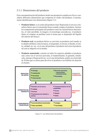 5.1.1. Dimensiones del producto
Esta conceptualización del producto desde una perspectiva amplia nos lleva a considerar diferentes dimensiones que componen el «todo» del producto. Concretamente identificamos tres dimensiones (figura 5.1):
•	 Producto básico: es el centro del producto total. Representa el servicio o beneficio básico que el consumidor busca cuando compra el producto. Incluye
los componentes principales del producto como las características funcionales, el valor percibido, la imagen o la tecnología asociada (ej.: el producto
básico al comprar un perfume sería el aroma que se desprende del líquido
del interior del frasco).
•	 Producto real: un producto básico se convierte en producto real cuando se
le añaden atributos como la marca, el etiquetado, el envase, el diseño, el estilo, calidad, etc. (ej.: en el caso del perfume el producto real sería el producto
tal cual se adquiere en la tienda).
•	 Producto aumentado: consiste en todos los aspectos añadidos al pro­ ucto
d
real, como son el servicio posventa, el mantenimiento, la garantía, instala­
ción, entrega y financiación (ej.: en el caso del perfume, podría ser el periodo
de 30 días que se ofrece para devolver el producto o un teléfono de atención
al cliente).

Figura 5.1. Las dimensiones del producto

Diego Monferrer Tirado - ISBN: 978-84-695-7093-7

99

Fundamentos de marketing - UJI - DOI: http://dx.doi.org/10.6035/Sapientia74

 