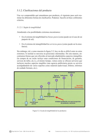 5.1.2. Clasificaciones del producto
Una vez comprendido qué entendemos por producto, el siguiente paso será examinar las diferentes formas de clasificarlos. Podemos hacerlo en base a diferentes
criterios.
5.1.2.1. Según la tangibilidad
Atendiendo a las posibilidades extremas encontramos:
•	 En el extremo de tangibilidad los bienes puros (como puede ser el caso de un
paquete de sal).
•	 En el extremo de intangibilidad los servicios puros (como puede ser la enseñanza).
Sin embargo, tal y como muestra la figura 5.2, hoy en día es difícil estar en estos
extremos; lo normal es moverse en posiciones intermedias. De esta manera, encontramos bienes que son ofrecidos al mercado añadiéndoles aspectos intangibles
(la compra de un coche incluye unas condiciones de financiación, de garantía,
servicio de taller, etc.) y, al mismo tiempo, vemos como se ofrecen servicios que
incluyen muchos aspectos tangibles (una agencia publicitaria presta su servicio
acompañándolo de varios soportes como material audiovisual, folletos, informes
de cuidado formato, etc.).

Figura 5.2. Escala de tangibilidad de los productos

Diego Monferrer Tirado - ISBN: 978-84-695-7093-7

100

Fundamentos de marketing - UJI - DOI: http://dx.doi.org/10.6035/Sapientia74

 