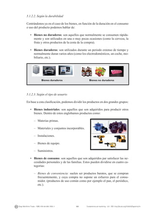 5.1.2.2. Según la durabilidad
Centrándonos ya en el caso de los bienes, en función de la duración en el consumo
o uso del producto podemos hablar de:
•	 Bienes no duraderos: son aquellos que normalmente se consumen rápidamente y son utilizados en una o muy pocas ocasiones (como la cerveza, la
fruta y otros productos de la cesta de la compra).
•	 Bienes duraderos: son utilizados durante un periodo extenso de tiempo y
normalmente duran varios años (como los electrodomésticos, un coche, mobiliario, etc.).

Bienes duraderos

Bienes no duraderos

5.1.2.3. Según el tipo de usuario
En base a esta clasificación, podemos dividir los productos en dos grandes grupos:
•	 Bienes industriales: son aquellos que son adquiridos para producir otros
bienes. Dentro de estos englobamos productos como:
– 	 Materias primas.
– 	 Materiales y conjuntos incorporables.

	
  

–	Instalaciones.
–	 Bienes de equipo.
–	Suministros.
•	 Bienes de consumo: son aquellos que son adquiridos par satisfacer las necesidades personales y de las familias. Estos pueden dividirse en cuatro categorías:
–	 Bienes de conveniencia: suelen ser productos baratos, que se compran
frecuentemente, y cuya compra no supone un esfuerzo para el consumidor. (productos de uso común como por ejemplo el pan, el periódico,
etc.).

Diego Monferrer Tirado - ISBN: 978-84-695-7093-7

101

Fundamentos de marketing - UJI - DOI: http://dx.doi.org/10.6035/Sapientia74

 