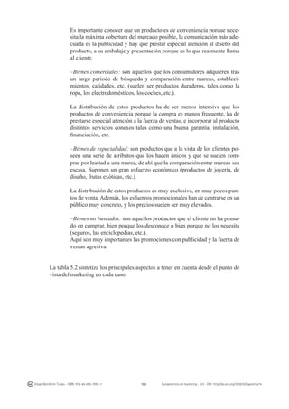 Es importante conocer que un producto es de conveniencia porque necesita la máxima cobertura del mercado posible, la comunicación más adecuada es la publicidad y hay que prestar especial atención al diseño del
producto, a su embalaje y presentación porque es lo que realmente llama
al cliente.
	 –Bienes comerciales: son aquellos que los consumidores adquieren tras
un largo periodo de búsqueda y comparación entre marcas, establecimientos, calidades, etc. (suelen ser productos duraderos, tales como la
ropa, los electrodomésticos, los coches, etc.).
	 La distribución de estos productos ha de ser menos intensiva que los
productos de conveniencia porque la compra es menos frecuente, ha de
prestarse especial atención a la fuerza de ventas, e incorporar al producto
distintos servicios conexos tales como una buena garantía, instalación,
financiación, etc.
	 –Bienes de especialidad: son productos que a la vista de los clientes poseen una serie de atributos que los hacen únicos y que se suelen comprar por lealtad a una marca, de ahí que la comparación entre marcas sea
escasa. Suponen un gran esfuerzo económico (productos de joyería, de
diseño, frutas exóticas, etc.).
	 La distribución de estos productos es muy exclusiva, en muy pocos puntos de venta. Además, los esfuerzos promocionales han de centrarse en un
público muy concreto, y los precios suelen ser muy elevados.
	 –Bienes no buscados: son aquellos productos que el cliente no ha pensado en comprar, bien porque los desconoce o bien porque no los necesita
(seguros, las enciclopedias, etc.).
	 Aquí son muy importantes las promociones con publicidad y la fuerza de
ventas agresiva.
La tabla 5.2 sintetiza los principales aspectos a tener en cuenta desde el punto de
vista del marketing en cada caso.

Diego Monferrer Tirado - ISBN: 978-84-695-7093-7

102

Fundamentos de marketing - UJI - DOI: http://dx.doi.org/10.6035/Sapientia74

 