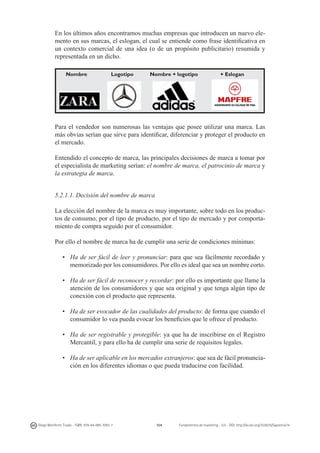 En los últimos años encontramos muchas empresas que introducen un nuevo elemento en sus marcas, el eslogan, el cual se entiende como frase identificativa en
un contexto comercial de una idea (o de un propósito publicitario) resumida y
representada en un dicho.
Nombre

Logotipo

Nombre + logotipo

+ Eslogan

Para el vendedor son numerosas las ventajas que posee utilizar una marca. Las
más obvias serían que sirve para identificar, diferenciar y proteger el producto en
el mercado.
Entendido el concepto de marca, las principales decisiones de marca a tomar por
el especialista de marketing serían: el nombre de marca, el patrocinio de marca y
la estrategia de marca.
5.2.1.1. Decisión del nombre de marca
La elección del nombre de la marca es muy importante, sobre todo en los productos de consumo, por el tipo de producto, por el tipo de mercado y por comportamiento de compra seguido por el consumidor.
Por ello el nombre de marca ha de cumplir una serie de condiciones mínimas:
•	 Ha de ser fácil de leer y pronunciar: para que sea fácilmente recordado y
memorizado por los consumidores. Por ello es ideal que sea un nombre corto.
•	 Ha de ser fácil de reconocer y recordar: por ello es importante que llame la
atención de los consumidores y que sea original y que tenga algún tipo de
conexión con el producto que representa.
•	 Ha de ser evocador de las cualidades del producto: de forma que cuando el
consumidor lo vea pueda evocar los beneficios que le ofrece el producto.
•	 Ha de ser registrable y protegible: ya que ha de inscribirse en el Registro
Mercantil, y para ello ha de cumplir una serie de requisitos legales.
•	 Ha de ser aplicable en los mercados extranjeros: que sea de fácil pronunciación en los diferentes idiomas o que pueda traducirse con facilidad.

Diego Monferrer Tirado - ISBN: 978-84-695-7093-7

104

Fundamentos de marketing - UJI - DOI: http://dx.doi.org/10.6035/Sapientia74

 