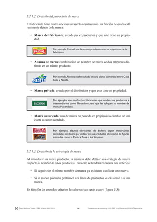 5.2.1.2. Decisión del patrocinio de marca
El fabricante tiene cuatro opciones respecto al patrocinio, en función de quién está
realmente detrás de la marca:
•	 Marca del fabricante: creada por el productor y que este tiene en propiedad.
Por ejemplo Pascual, que lanza sus productos con su propia marca de
fabricante.

•	 Alianza de marca: combinación del nombre de marca de dos empresas distintas en un mismo producto.

Por ejemplo, Nestea es el resultado de una alianza comercial entre Coca
Cola y Nestlé.

•	 Marca privada: creada por el distribuidor y que este tiene en propiedad.
Por ejemplo, son muchos los fabricantes que venden sus productos a
intermediarios como Mercadona para que les apliquen su nombre de
marca Hacendado.

•	 Marca autorizada: uso de marca no poseída en propiedad a cambio de una
cuota o canon acordado.
Por ejemplo, algunos fabricantes de bollería pagan importantes
cantidades de dinero por utilizar en sus productos el reclamo de figuras
animadas como la Pantera Rosa o los Simpson.

5.2.1.3. Decisión de la estrategia de marca
Al introducir un nuevo producto, la empresa debe definir su estrategia de marca
respecto al nombre de estos productos. Para ello se tendrán en cuenta dos criterios:
•	 Si seguir con el mismo nombre de marca ya existente o utilizar uno nuevo.
•	 Si el nuevo producto pertenece a la línea de productos ya existente o a una
nueva.
En función de estos dos criterios las alternativas serán cuatro (figura 5.3):

Diego Monferrer Tirado - ISBN: 978-84-695-7093-7

106

Fundamentos de marketing - UJI - DOI: http://dx.doi.org/10.6035/Sapientia74

 