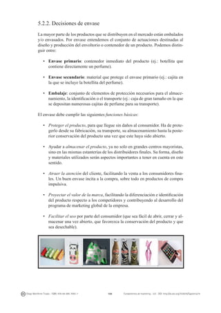 5.2.2. Decisiones de envase
La mayor parte de los productos que se distribuyen en el mercado están embalados
y/o envasados. Por envase entendemos el conjunto de actuaciones destinadas al
diseño y producción del envoltorio o contenedor de un producto. Podemos distinguir entre:
•	 Envase primario: contenedor inmediato del producto (ej.: botellita que
contiene directamente un perfume).
•	 Envase secundario: material que protege el envase primario (ej.: cajita en
la que se incluye la botellita del perfume).
•	 Embalaje: conjunto de elementos de protección necesarios para el almacenamiento, la identificación o el transporte (ej.: caja de gran tamaño en la que
se depositan numerosas cajitas de perfume para su transporte).
El envase debe cumplir las siguientes funciones básicas:
•	 Proteger el producto, para que llegue sin daños al consumidor. Ha de protegerlo desde su fabricación, su transporte, su almacenamiento hasta la posterior conservación del producto una vez que este haya sido abierto.
•	 Ayudar a almacenar el producto, ya no solo en grandes centros mayoristas,
sino en las mismas estanterías de los distribuidores finales. Su forma, diseño
y materiales utilizados serán aspectos importantes a tener en cuenta en este
sentido.
•	 Atraer la atención del cliente, facilitando la venta a los consumidores finales. Un buen envase incita a la compra, sobre todo en productos de compra
impulsiva.
•	 Proyectar el valor de la marca, facilitando la diferenciación e identificación
del producto respecto a los competidores y contribuyendo al desarrollo del
programa de marketing global de la empresa.
•	 Facilitar el uso por parte del consumidor (que sea fácil de abrir, cerrar y almacenar una vez abierto, que favorezca la conservación del producto y que
sea desechable).

Diego Monferrer Tirado - ISBN: 978-84-695-7093-7

108

Fundamentos de marketing - UJI - DOI: http://dx.doi.org/10.6035/Sapientia74

 