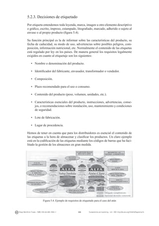 5.2.3. Decisiones de etiquetado
Por etiqueta entendemos toda leyenda, marca, imagen u otro elemento descriptivo
o gráfico, escrito, impreso, estampado, litografiado, marcado, adherido o sujeto al
envase o al propio producto (figura 5.4).
Su función principal es la de informar sobre las características del producto, su
fecha de caducidad, su modo de uso, advertencias sobre posibles peligros, composición, información nutricional, etc. Normalmente el contenido de las etiquetas
está regulado por ley en los países. De manera general los requisitos legalmente
exigidos en cuanto al etiquetaje son los siguientes:
•	 Nombre o denominación del producto.
•	 Identificador del fabricante, envasador, transformador o vendedor.
•	 Composición.
•	 Plazo recomendado para el uso o consumo.
•	 Contenido del producto (peso, volumen, unidades, etc.).
•	 Características esenciales del producto, instrucciones, advertencias, consejos, o recomendaciones sobre instalación, uso, mantenimiento y condiciones
de seguridad.
•	 Lote de fabricación.
•	 Lugar de procedencia.
Hemos de tener en cuenta que para los distribuidores es esencial el contenido de
las etiquetas a la hora de almacenar y clasificar los productos. Un claro ejemplo
está en la codificación de las etiquetas mediante los códigos de barras que ha facilitado la gestión de los almacenes en gran medida.

Figura 5.4. Ejemplo de requisitos de etiquetado para el caso del atún

Diego Monferrer Tirado - ISBN: 978-84-695-7093-7

109

Fundamentos de marketing - UJI - DOI: http://dx.doi.org/10.6035/Sapientia74

 