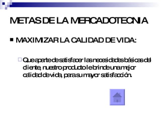 METAS DE LA MERCADOTECNIA MAXIMIZAR LA CALIDAD DE VIDA: Que aparte de satisfacer las necesidades básicas del cliente, nuestro producto le brinde una mejor calidad de vida, para su mayor satisfacción. 