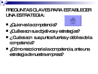 PREGUNTAS CLAVES PARA ESTABLECER UNA ESTRATEGIA: ¿Quien es la competencia? ¿Cuáles son sus objetivos y estrategias? ¿ Cuales son  sus puntos fuertes y debiles de la competencia? ¿Cómo reaccionaria la competencia, ante una estrategia de nuestra empresa? 