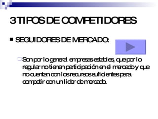 3 TIPOS DE COMPETIDORES SEGUIDORES DE MERCADO: Son por lo general empresas estables, que por lo regular no tienen participación en el mercado y que no cuentan con los recursos suficientes para competir con un líder de mercado. 