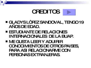 CREDITOS GLADYS LÒPEZ SANDOVAL, TENGO 19 AÑOS DE EDAD. ESTUDIANTE DE RELACIONES INTERNACIONALES  DE LA BUAP. ME GUSTA LEER Y ADUIRIR CONOCIMIENTOS DE OTROS PAISES, PARA ASI RELACIONARME CON PERSONAS EXTRANJERAS. 