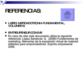 REFERENCIAS: LIBRO: MERCADOTECNIA FUNDAMENTAL, VOLUMEN 6. ENTREUPENEUR.COM.MX En caso de citar este documento utiliza la siguiente referencia: López Sandoval, G.  (2006) Fundamentos de marketing. Memorias de la exposición virtual de material didáctico para emprendedores. Espíritu empresarial 2006.  