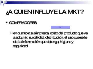 ¿A QUIEN INFLUYE LA MKT? COMPRADORES: en cuanto a sus ingresos, costo del producto que va a adquirir, su calidad, distribución, el uso que se le de, la información que obtenga, higiene y seguridad. 