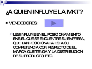 ¿A QUIEN INFLUYE LA MKT? VENDEDORES: LES INFLUYE EN EL POSICIONAMIENTO ENB EL QUE SE ENCUENTRE SU EMPRESA, QUE TAN POSICIONADA ESTA SU COMPETENCIA CON RESPECTO DE EL, MARCA QUE TENGA Y LA DISTRIBUCION DE SU PRODUCTO, ETC. 