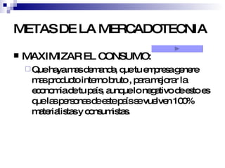 METAS DE LA MERCADOTECNIA MAXIMIZAR EL CONSUMO:  Que haya mas demanda, que tu empresa genere mas producto interno bruto , para mejorar la economía de tu país, aunque lo negativo de esto es que las personas de este país se vuelven 100% materialistas y consumistas. 